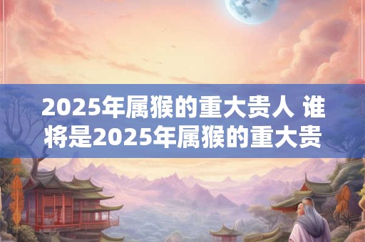 2026年属猴的重大贵人 谁将是2026年属猴的重大贵人 2026年属猴的重大贵人 谁将是2026年属猴的重大贵人