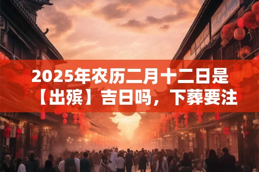 2025年农历二月十二日是【出殡】吉日吗，下葬要注意什么？