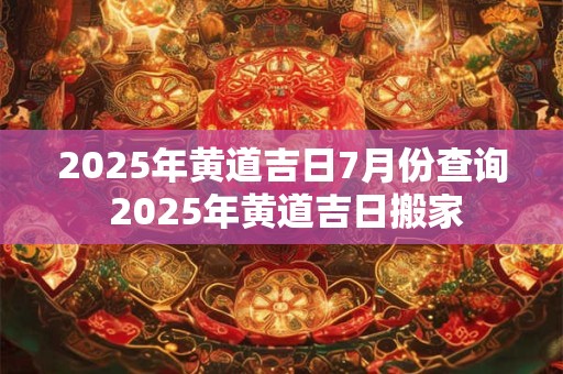 2025年黄道吉日7月份查询 2025年黄道吉日搬家