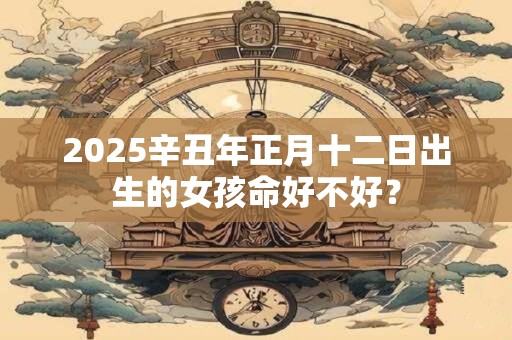 2025辛丑年正月十二日出生的女孩命好不好? 2025辛丑年正月十二日出生的女孩命好不好?