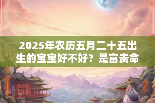 2025年农历五月二十五出生的宝宝好不好？是富贵命吗？