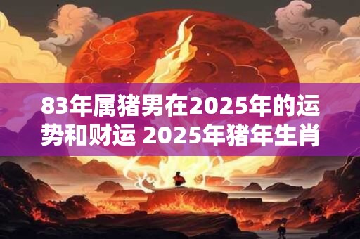 83年属猪男在2025年的运势和财运 2025年猪年生肖男子83年出生的运势及财运如何