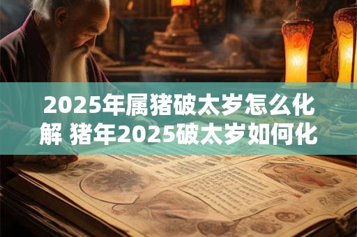 2025年属猪破太岁怎么化解 猪年2025破太岁如何化解