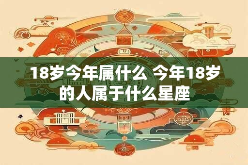 18岁今年属什么 今年18岁的人属于什么星座