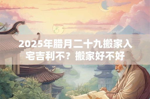 2025年腊月二十九搬家入宅吉利不？搬家好不好
