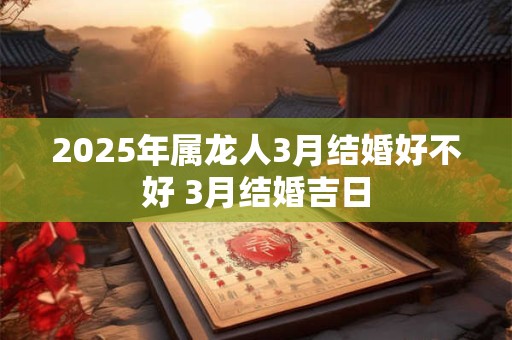 2025年属龙人3月结婚好不好 3月结婚吉日 2025年属龙人3月结婚好不好 3月结婚吉日