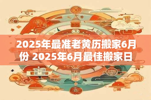 2025年最准老黄历搬家6月份 2025年6月最佳搬家日