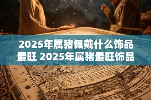 2025年属猪佩戴什么饰品最旺 2025年属猪最旺饰品