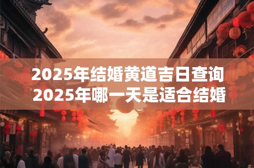 2025年结婚黄道吉日查询 2025年哪一天是适合结婚的黄道吉日