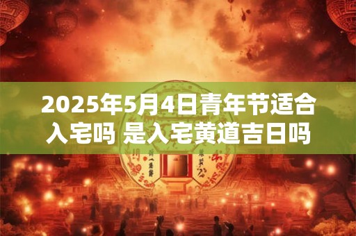 2025年5月4日青年节适合入宅吗 是入宅黄道吉日吗