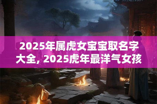 2025年属虎女宝宝取名字大全, 2025虎年最洋气女孩名字