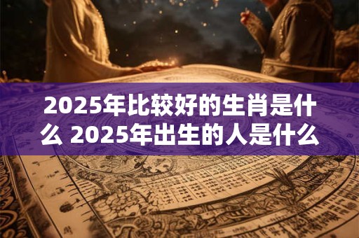 2025年比较好的生肖是什么 2025年出生的人是什么命