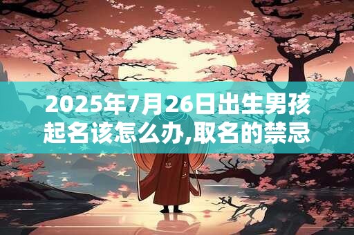 2025年7月26日出生男孩起名该怎么办,取名的禁忌