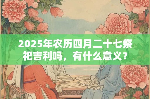 2025年农历四月二十七祭祀吉利吗，有什么意义？