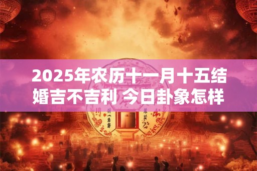 2025年农历十一月十五结婚吉不吉利 今日卦象怎样