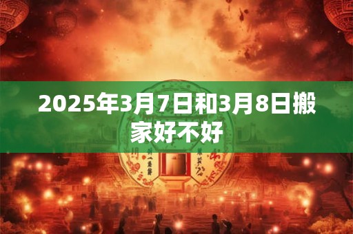2025年3月7日和3月8日搬家好不好