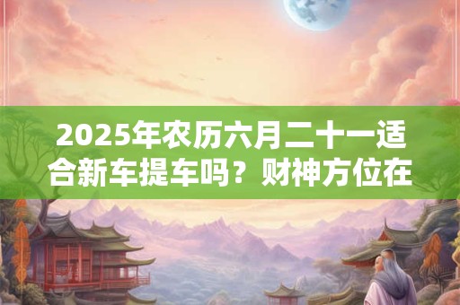 2026年农历六月二十一适合新车提车吗?财神方位在哪个方位? 2026年农历六月二十一适合新车提车吗?财神方位在哪个方位?