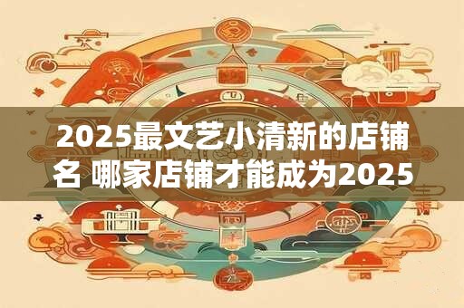 2025最文艺小清新的店铺名 哪家店铺才能成为2025年最文艺小清新