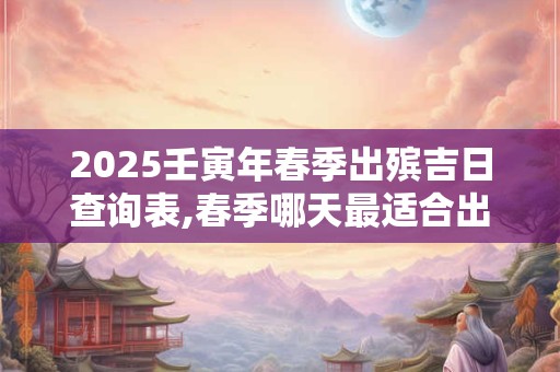 2025壬寅年春季出殡吉日查询表,春季哪天最适合出殡？