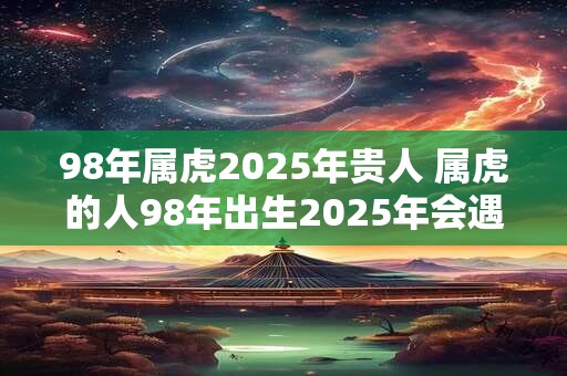 98年属虎2025年贵人 属虎的人98年出生2025年会遇到贵人吗