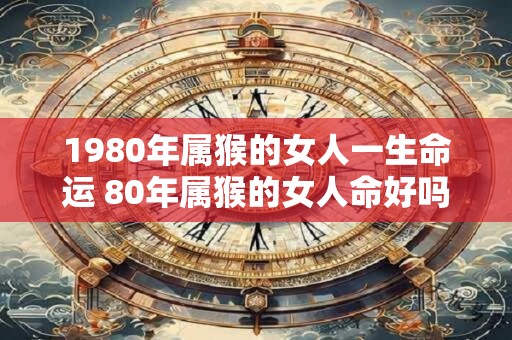 1980年属猴的女人一生命运 80年属猴的女人命好吗 1980年属猴的女人一生命运 80年属猴的女人命好吗