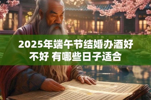 2025年端午节结婚办酒好不好 有哪些日子适合