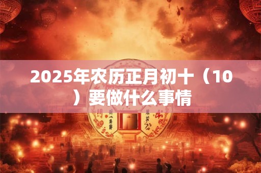 2025年农历正月初十(10)要做什么事情 2025年农历正月初十(10)要做什么事情