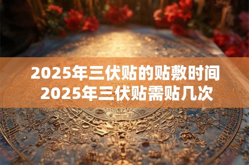2025年三伏贴的贴敷时间 2025年三伏贴需贴几次