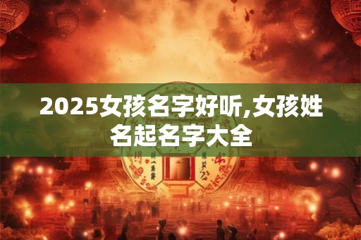 2025女孩名字好听,女孩姓名起名字大全