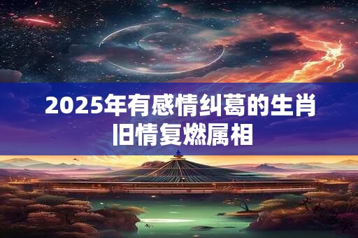 2025年有感情纠葛的生肖 旧情复燃属相 2025年有感情纠葛的生肖 旧情复燃属相