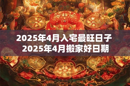 2025年4月入宅最旺日子 2025年4月搬家好日期