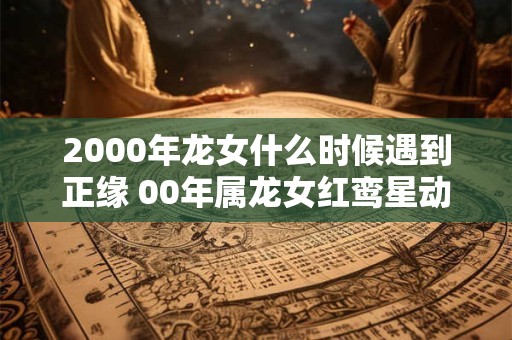 2000年龙女什么时候遇到正缘 00年属龙女红鸾星动的年龄