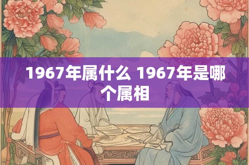 1967年属什么 1967年是哪个属相