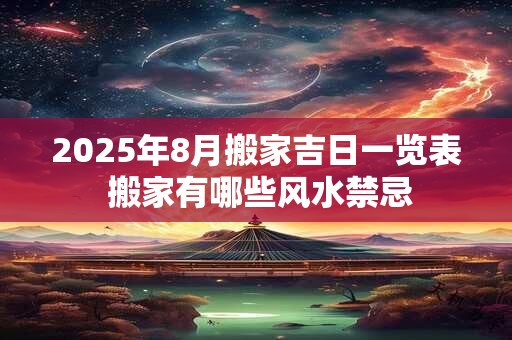 2025年8月搬家吉日一览表 搬家有哪些风水禁忌 2025年8月搬家吉日一览表 搬家有哪些风水禁忌