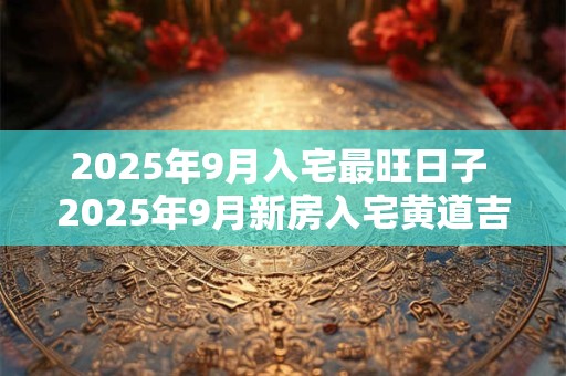 2025年9月入宅最旺日子 2025年9月新房入宅黄道吉日 2025年9月入宅最旺日子 2025年9月新房入宅黄道吉日