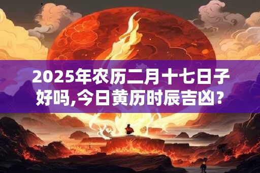2025年农历二月十七日子好吗,今日黄历时辰吉凶？