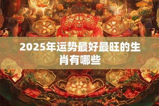 2025年运势最好最旺的生肖有哪些