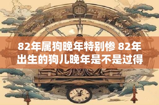 82年属狗晚年特别惨 82年出生的狗儿晚年是不是过得特别惨 82年属狗晚年特别惨 82年出生的狗儿晚年是不是过得特别惨