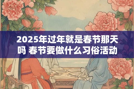2025年过年就是春节那天吗 春节要做什么习俗活动