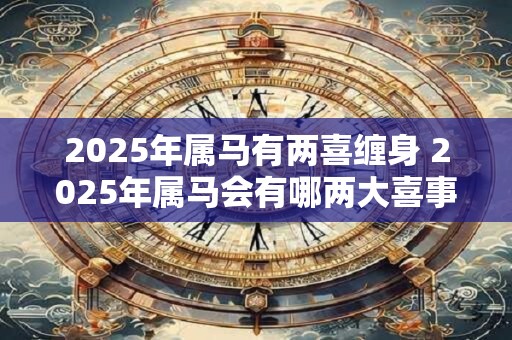 2025年属马有两喜缠身 2025年属马会有哪两大喜事