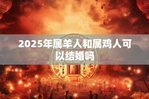 2025年属羊人和属鸡人可以结婚吗 2025年属羊人和属鸡人可以结婚吗