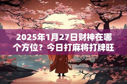 2025年1月27日财神在哪个方位？今日打麻将打牌旺运方位