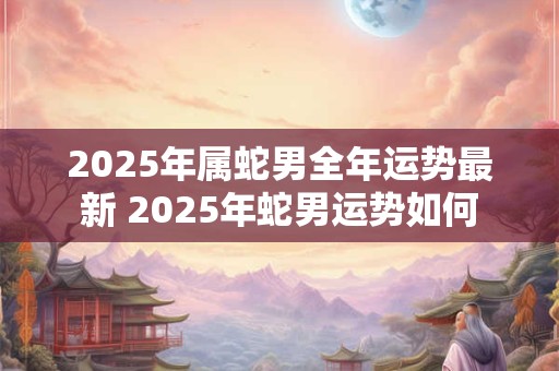 2025年属蛇男全年运势最新 2025年蛇男运势如何
