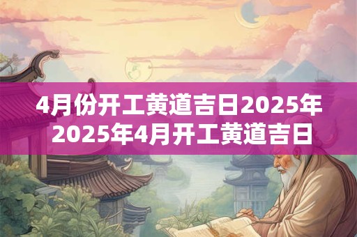 4月份开工黄道吉日2025年 2025年4月开工黄道吉日 4月份开工黄道吉日2025年 2025年4月开工黄道吉日