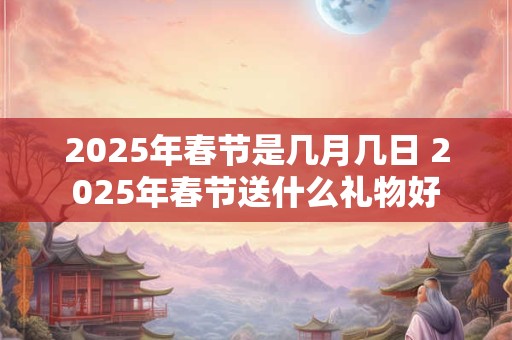 2025年春节是几月几日 2025年春节送什么礼物好