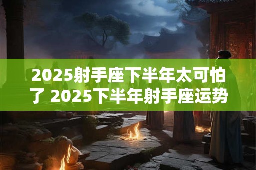 2025射手座下半年太可怕了 2025下半年射手座运势怎么样