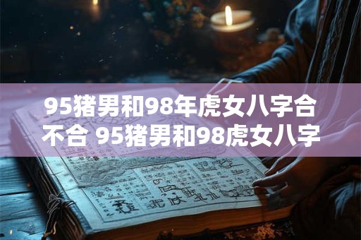 95猪男和98年虎女八字合不合 95猪男和98虎女八字合不合