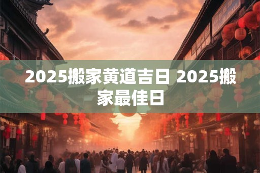 2025搬家黄道吉日 2025搬家最佳日