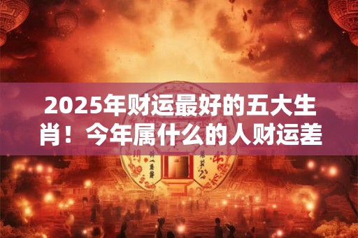 2025年财运最好的五大生肖！今年属什么的人财运差劲儿
