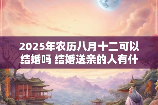 2025年农历八月十二可以结婚吗 结婚送亲的人有什么讲究 2025年农历八月十二可以结婚吗 结婚送亲的人有什么讲究